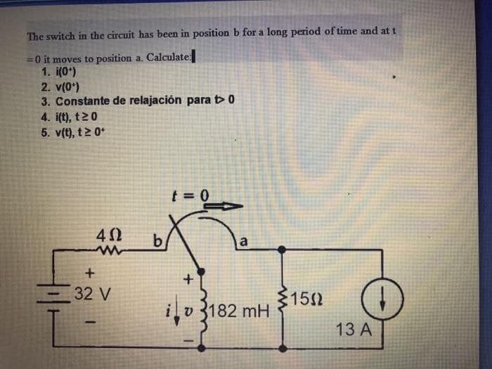 The switch in the circuit has been in position b for a long period of time and at t
= 0 it moves to position a. Calculate
1. i(0*)
2. v(0¹)
3. Constante de relajación para to
4. i(t), t20
5. v(t), t20+
t=0
4Ω
ww
+
32 V
b
a
iv 182 mH
+
1502
13 A