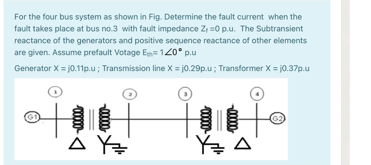 For the four bus system as shown in Fig. Determine the fault current when the
fault takes place at bus no.3 with fault impedance Zf =0 p.u. The Subtransient
reactance of the generators and positive sequence reactance of other elements
are given. Assume prefault Votage Eth= 120° p.u
Generator X = j0.11p.u ; Transmission line X = j0.29p.u ; Transformer X = j0.37p.u
%3D
自自十。
G2
0000
