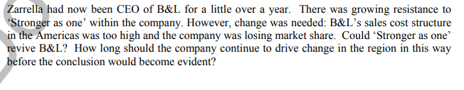 Zarrella had now been CEO of B&L for a little over a year. There was growing resistance to
Stronger as one' within the company. However, change was needed: B&L’'s sales cost structure
in the Americas was too high and the company was losing market share. Could Stronger as one'
revive B&L? How long should the company continue to drive change in the region in this way
before the conclusion would become evident?
