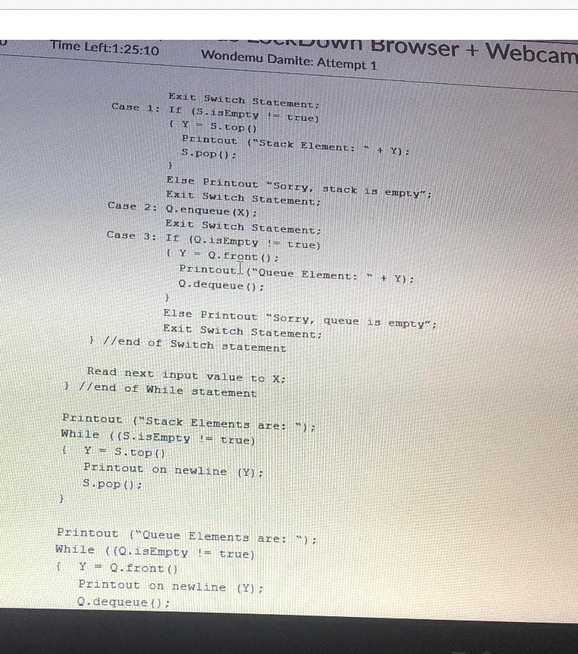 UNJOWN Browser + Webcam
Time Left:1:25:10
Wondemu Damite: Attempt 1
Exit Switch Statement;
Case 1: If (S.isEmpty != true)
{Y =
S.top ()
Printout ("Stack Element: " + Y):
S.pop ();
Else Printout "Sorry, stack is empty":
Exit Switch Statement;
Case 2: Q. enqueue (X):
Exit Switch Statement;
If (Q.isEmpty != true)
{Y = Q.front();
Printout!
Q.dequeue () ;
Case 3:
("Queue Element:
+ Y);
Else Printout "Sorry, queue is empty";
Exit Switch Statement;
} //end of Switch statement
Read next input value to X;
} //end of While statement
Printout ("Stack Elements are: ");
While ((S.isEmpty != true)
Y = S.top)
Printout on newline (Y);
S.pop():
Printout ("Queue Elements are: ");
While ((Q.isEmpty != true)
Y = Q.front()
Printout on newline (Y);
%3!
Q.dequeue () :
