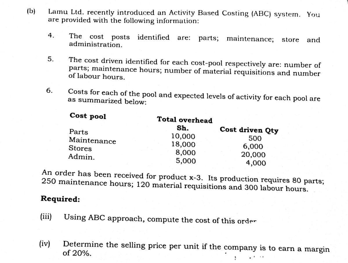 (b)
Lamu Ltd. recently introduced an Activity Based Costing (ABC) system. You
are provided with the following information:
5.
6.
The cost
cost posts identified are: parts; maintenance; store and
administration.
(iii)
The cost driven identified for each cost-pool respectively are: number of
parts; maintenance hours; number of material requisitions and number
of labour hours.
(iv)
Costs for each of the pool and expected levels of activity for each pool are
as summarized below:
Cost pool
Parts
Maintenance
Stores
Admin.
Required:
Total overhead
An order has been received for product x-3. Its production requires 80 parts;
250 maintenance hours; 120 material requisitions and 300 labour hours.
Sh.
10,000
18,000
8,000
5,000
Cost driven Qty
500
6,000
20,000
4,000
Using ABC approach, compute the cost of this order
Determine the selling price per unit if the company is to earn a margin
of 20%.
2