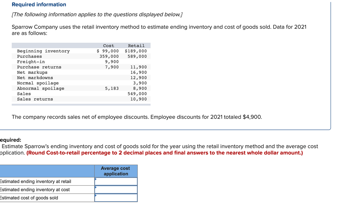 Required information
[The following information applies to the questions displayed below.]
Sparrow Company uses the retail inventory method to estimate ending inventory and cost of goods sold. Data for 2021
are as follows:
Beginning inventory
Purchases
Freight-in
Purchase returns
Net markups
Net markdowns
Normal spoilage
Abnormal spoilage
Sales
Sales returns
Cost
$ 99,000
359,000
9,900
7,900
Estimated ending inventory at retail
Estimated ending inventory at cost
Estimated cost of goods sold
5,183
Retail
$189,000
589,000
11,900
16,900
12,900
3,900
8,900
549,000
10,900
The company records sales net of employee discounts. Employee discounts for 2021 totaled $4,900.
equired:
Estimate Sparrow's ending inventory and cost of goods sold for the year using the retail inventory method and the average cost
pplication. (Round Cost-to-retail percentage to 2 decimal places and final answers to the nearest whole dollar amount.)
Average cost
application