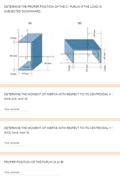 DETERMINE THE PROPER POSITION OF THE C- PURLIN IF THE LOAD IS
SUBJECTED DOWNWARD.
(B)
10mm
10mm
100m
DETERMINE THE MOMENT OF INERTIA WITH RESPECT TO ITS CENTROIDAL X -
AXIS (Uit: mm^4)
Your answer
DETERMINE THE MOMENT OF INERTIA WITH RESPECT TO ITS CENTROIDAL Y -
AXIS (Unit: mm^4)
Your answer
PROPER POSITION OF THE PURLIN (A or B)
Your answer
