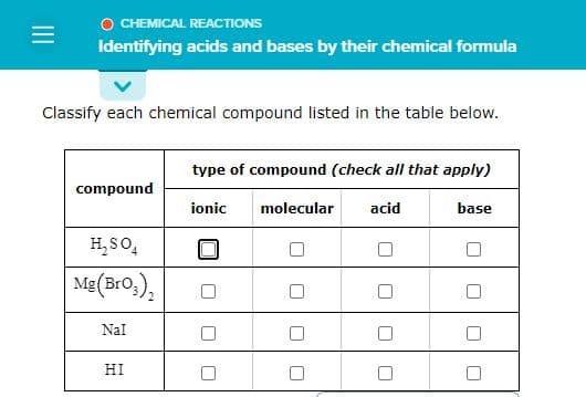 =
CHEMICAL REACTIONS
Identifying acids and bases by their chemical formula
Classify each chemical compound listed in the table below.
compound
H₂SO4
Mg(BrO3)₂
Nal
HI
type of compound (check all that apply)
ionic molecular
acid
U
base
□