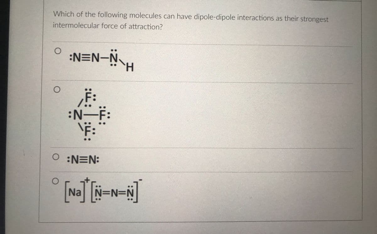 Which of the following molecules can have dipole-dipole interactions as their strongest
intermolecular force of attraction?
:N=N-N.
:N-F:
F:
O:N=N:
Na
N3N=DN
