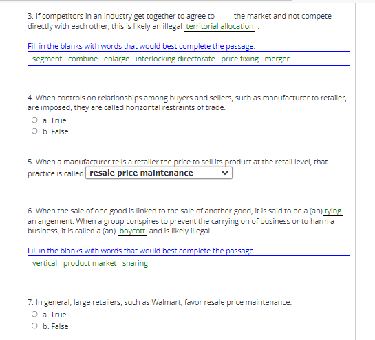 3. If competitors in an industry get together to agree to
directiy with each other, this is likely an illegal territorial allocation.
the market and not compete
Fill in the blanks with words that would best complete the passage.
segment combine enlarge interlocking directorate price fixing merger
4. When controls on relationships among buyers and sellers, such as manufacturer to retailer,
are imposed, they are called horizontal restraints of trade.
O a. True
O b. False
5. When a manufacturer tells a retailer the price to sell its product at the retail level, that
practice is called resale price maintenance
6. When the sale of one good is linked to the sale of another good, it is said to be a (an) tying
arrangement. When a group conspires to prevent the carrying on of business or to harm a
business, it is called a (an) boycott and is likely illegal.
Fill in the blanks with words that would best complete the passage.
vertical product market sharing
7. In general, large retailers, such as Walmart, favor resale price maintenance.
O a. True
O b. False
