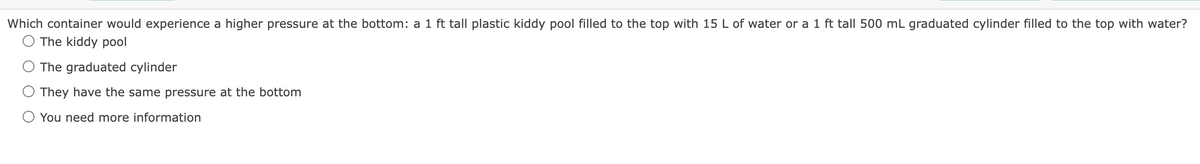 Which container would experience a higher pressure at the bottom: a 1 ft tall plastic kiddy pool filled to the top with 15 L of water or a 1 ft tall 500 mL graduated cylinder filled to the top with water?
The kiddy pool
The graduated cylinder
They have the same pressure at the bottom
You need more information