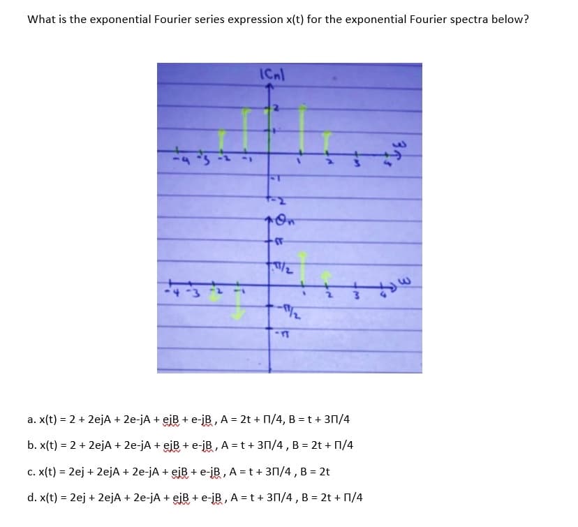 What is the exponential Fourier series expression x(t) for the exponential Fourier spectra below?
ICnl
<-1
a. x(t) = 2 + 2ejA + 2e-jA + eiB + e-jB, A = 2t + N/4, B = t + 3n/4
b. x(t) = 2 + 2ejA + 2e-jA + eiB + e-jB, A = t+ 3N/4, B = 2t + N/4
c. x(t) = 2ej + 2ejA + 2e-jA + eiB + e-jB , A = t + 3n/4 , B = 2t
%3D
d. x(t) = 2ej + 2ejA + 2e-jA + ejB + e-jB, A = t + 31/4 , B = 2t + N/4

