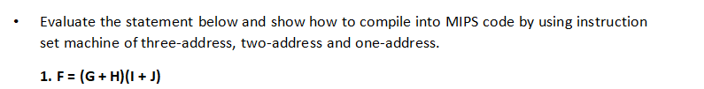 Evaluate the statement below and show how to compile into MIPS code by using instruction
set machine of three-address, two-address and one-address.
1. F = (G+ H)(I + J)
