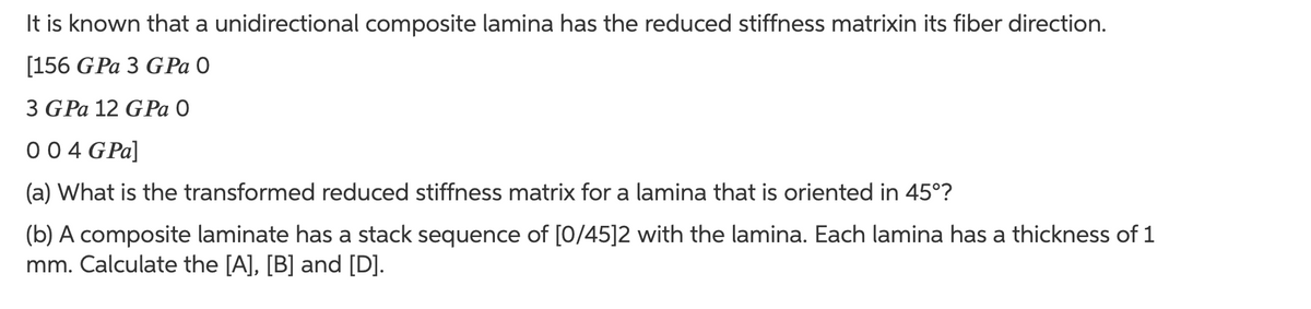 It is known that a unidirectional composite lamina has the reduced stiffness matrixin its fiber direction.
[156 GPa 3 G Pa O
3 GPa 12 GPa 0
004 GPa]
(a) What is the transformed reduced stiffness matrix for a lamina that is oriented in 45°?
(b) A composite laminate has a stack sequence of [0/45]2 with the lamina. Each lamina has a thickness of 1
mm. Calculate the [A], [B] and [D].
