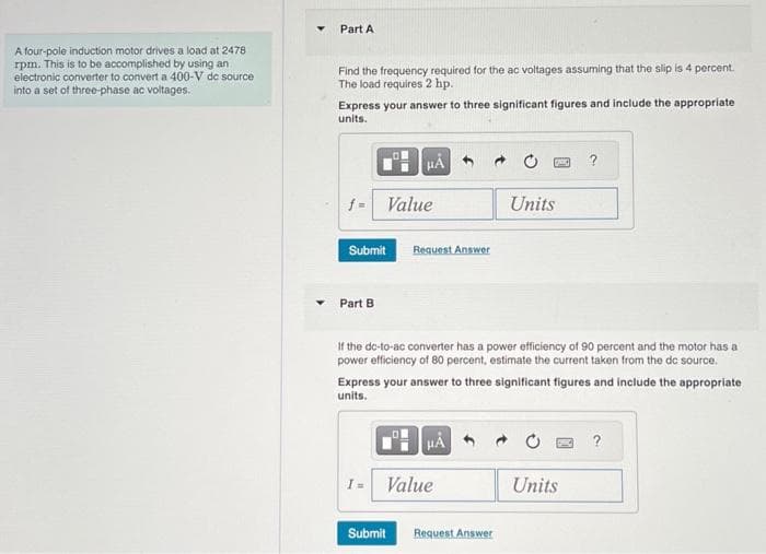 A four-pole induction motor drives a load at 2478
rpm. This is to be accomplished by using an
electronic converter to convert a 400-V dc source
into a set of three-phase ac voltages.
Part A
Find the frequency required for the ac voltages assuming that the slip is 4 percent.
The load requires 2 hp.
Express your answer to three significant figures and include the appropriate
units.
f=
Submit
Part B
Value
I =
HA
Request Answer
Submit
If the dc-to-ac converter has a power efficiency of 90 percent and the motor has a
power efficiency of 80 percent, estimate the current taken from the dc source.
Express your answer to three significant figures and include the appropriate
units.
HÅ
Value
Units
Request Answer
?
Units
?