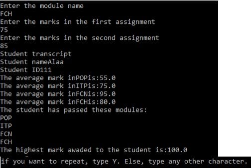 Enter the module name
FCH
Enter the marks in the first assignment
75
Enter the marks in the second assignment
85
Student transcript
Student nameAlaa
Student ID111
The average mark inPOPis:55.0
The average mark inITPis:75.0
The average mark inFCNis:95.0
The average mark inFCHis:80.0
The student has passed these modules:
РОP
ITP
FCN
FCH
The highest mark awaded to the student is:100.0
if you want to repeat, type Y. Else, type any other character.
