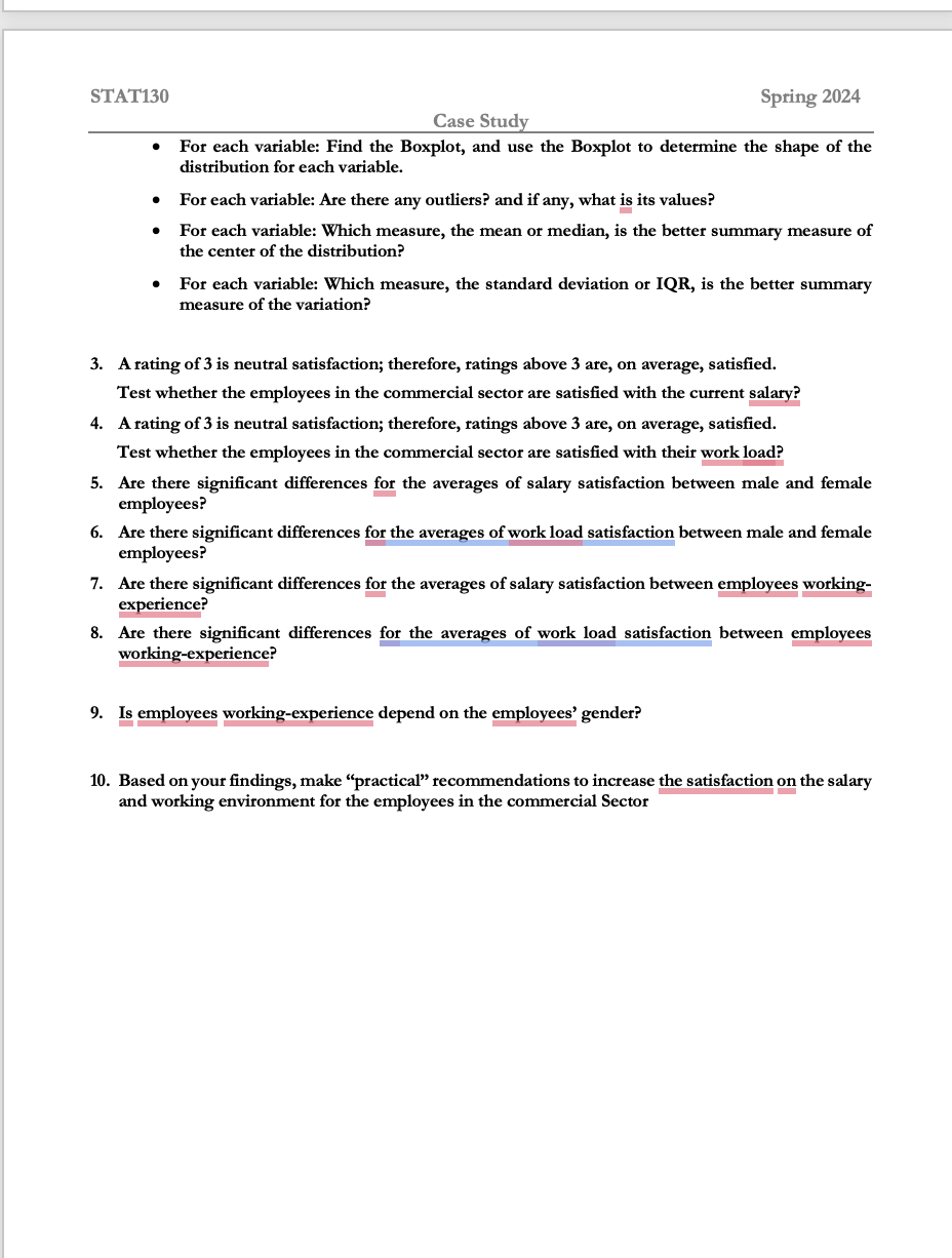 STAT130
Case Study
Spring 2024
⚫ For each variable: Find the Boxplot, and use the Boxplot to determine the shape of the
distribution for each variable.
• For each variable: Are there any outliers? and if any, what is its values?
⚫
For each variable: Which measure, the mean or median, is the better summary measure of
the center of the distribution?
• For each variable: Which measure, the standard deviation or IQR, is the better summary
measure of the variation?
3. A rating of 3 is neutral satisfaction; therefore, ratings above 3 are, on average, satisfied.
Test whether the employees in the commercial sector are satisfied with the current salary?
4. A rating of 3 is neutral satisfaction; therefore, ratings above 3 are, on average, satisfied.
Test whether the employees in the commercial sector are satisfied with their work load?
5. Are there significant differences for the averages of salary satisfaction between male and female
employees?
6. Are there significant differences for the averages of work load satisfaction between male and female
employees?
7. Are there significant differences for the averages of salary satisfaction between employees working-
experience?
8. Are there significant differences for the averages of work load satisfaction between employees
working-experience?
9. Is employees working-experience depend on the employees' gender?
10. Based on your findings, make “practical" recommendations to increase the satisfaction on the salary
and working environment for the employees in the commercial Sector