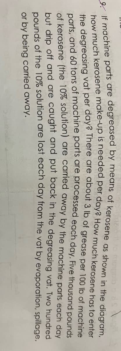 bliuzodt to mopolb
9. If machine parts are degreased by means of kerosene as shown in the diagram,
how much kerosene make-up is needed per day? How much kerosene has to enter
the degreasing vat per day? There are about 3 lb of grease per 100 lb of machine
parts, and 60 tons of machine parts are processed each day. Five thousand pounds
of kerosene (the 10% solution) are carried away by the machine parts each day
but drip off and are caught and put back in the degreasing vat. Two hundred
pounds of the 10% solution are lost each day from the vat by evaporation, spillage,
or by being carried away.