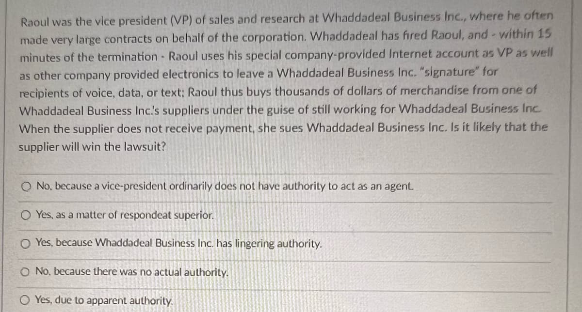 Raoul was the vice president (VP) of sales and research at Whaddadeal Business Inc., where he often
made very large contracts on behalf of the corporation. Whaddadeal has fired Raoul, and within 15
minutes of the termination - Raoul uses his special company provided Internet account as VP as well
as other company provided electronics to leave a Whaddadeal Business Inc. "signature" for
recipients of voice, data, or text: Raoul thus buys thousands of dollars of merchandise from one of
Whaddadeal Business Inc.'s suppliers under the guise of still working for Whaddadeal Business Inc.
When the supplier does not receive payment, she sues Whaddadeal Business Inc. Is it likely that the
supplier will win the lawsuit?
No, because a vice-president ordinarily does not have authority to act as an agent.
O Yes, as a matter of respondeat superior.
O Yes, because Whaddadeal Business Inc. has lingering authority.
O No, because there was no actual authority.
O Yes, due to apparent authority.