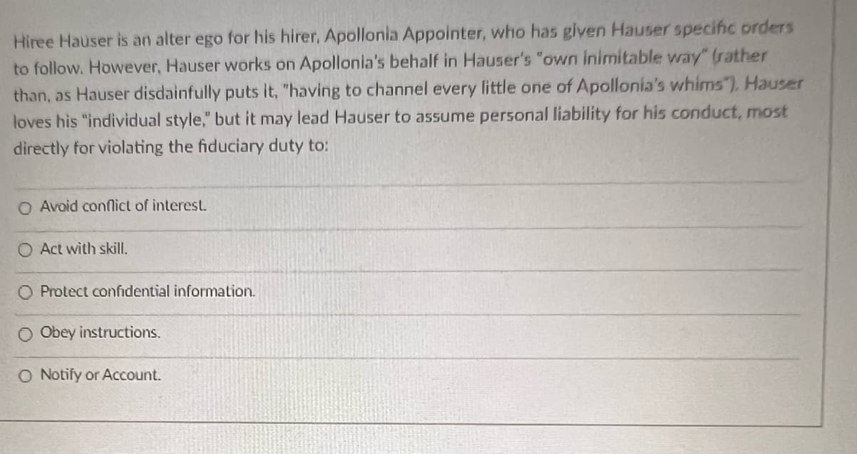 Hiree Hauser is an alter ego for his hirer, Apollonia Appointer, who has given Hauser specific orders
to follow. However, Hauser works on Apollonia's behalf in Hauser's "own inimitable way" (rather
than, as Hauser disdainfully puts it, "having to channel every little one of Apollonia's whims"), Hauser
loves his "individual style," but it may lead Hauser to assume personal liability for his conduct, most
directly for violating the fiduciary duty to:
O Avoid conflict of interest.
O Act with skill.
O Protect confidential information.
Obey instructions.
O Notify or Account.