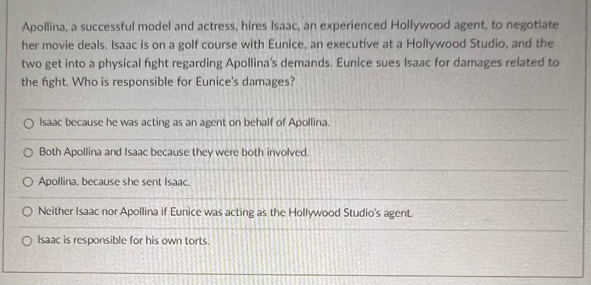 Apollina, a successful model and actress, hires Isaac, an experienced Hollywood agent, to negotiate
her movie deals. Isaac is on a golf course with Eunice, an executive at a Hollywood Studio, and the
two get into a physical fight regarding Apollina's demands. Eunice sues Isaac for damages related to
the fight. Who is responsible for Eunice's damages?
Q Isaac because he was acting as an agent on behalf of Apollina.
O Both Apollina and Isaac because they were both involved.
Apollina, because she sent Isaac.
O Neither Isaac nor Apollina if Eunice was acting as the Hollywood Studio's agent.
O Isaac is responsible for his own lorts.