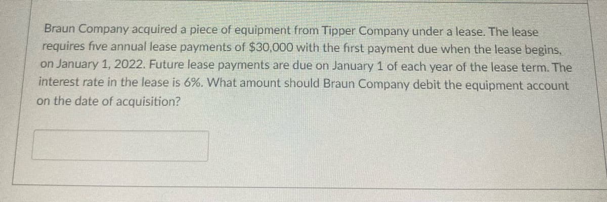 Braun Company acquired a piece of equipment from Tipper Company under a lease. The lease
requires five annual lease payments of $30,000 with the first payment due when the lease begins,
on January 1, 2022. Future lease payments are due on January 1 of each year of the lease term. The
interest rate in the lease is 6%. What amount should Braun Company debit the equipment account
on the date of acquisition?
