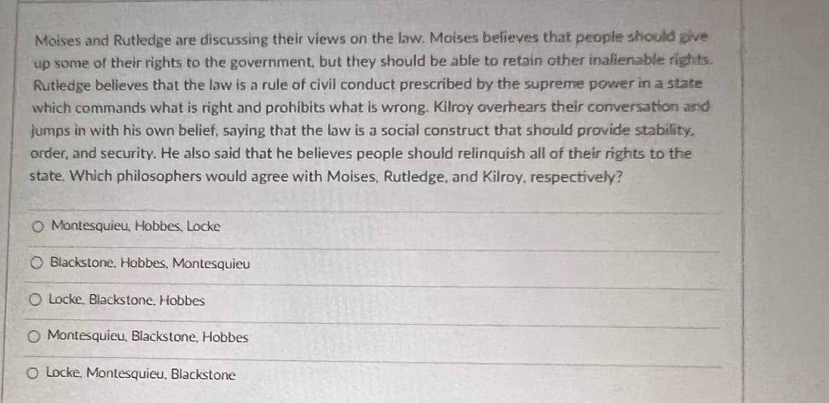 Moises and Rutledge are discussing their views on the law. Moises believes that people should give
up some of their rights to the government, but they should be able to retain other inalienable rights.
Rutledge believes that the law is a rule of civil conduct prescribed by the supreme power in a state
which commands what is right and prohibits what is wrong. Kilroy overhears their conversation and
jumps in with his own belief, saying that the law is a social construct that should provide stability.
order, and security. He also said that he believes people should relinquish all of their rights to the
state. Which philosophers would agree with Moises, Rutledge, and Kilroy, respectively?
O Montesquieu, Hobbes, Locke
O Blackstone, Hobbes, Montesquieu
O Locke, Blackstone, Hobbes
O Montesquieu, Blackstone, Hobbes
O Locke, Montesquieu, Blackstone