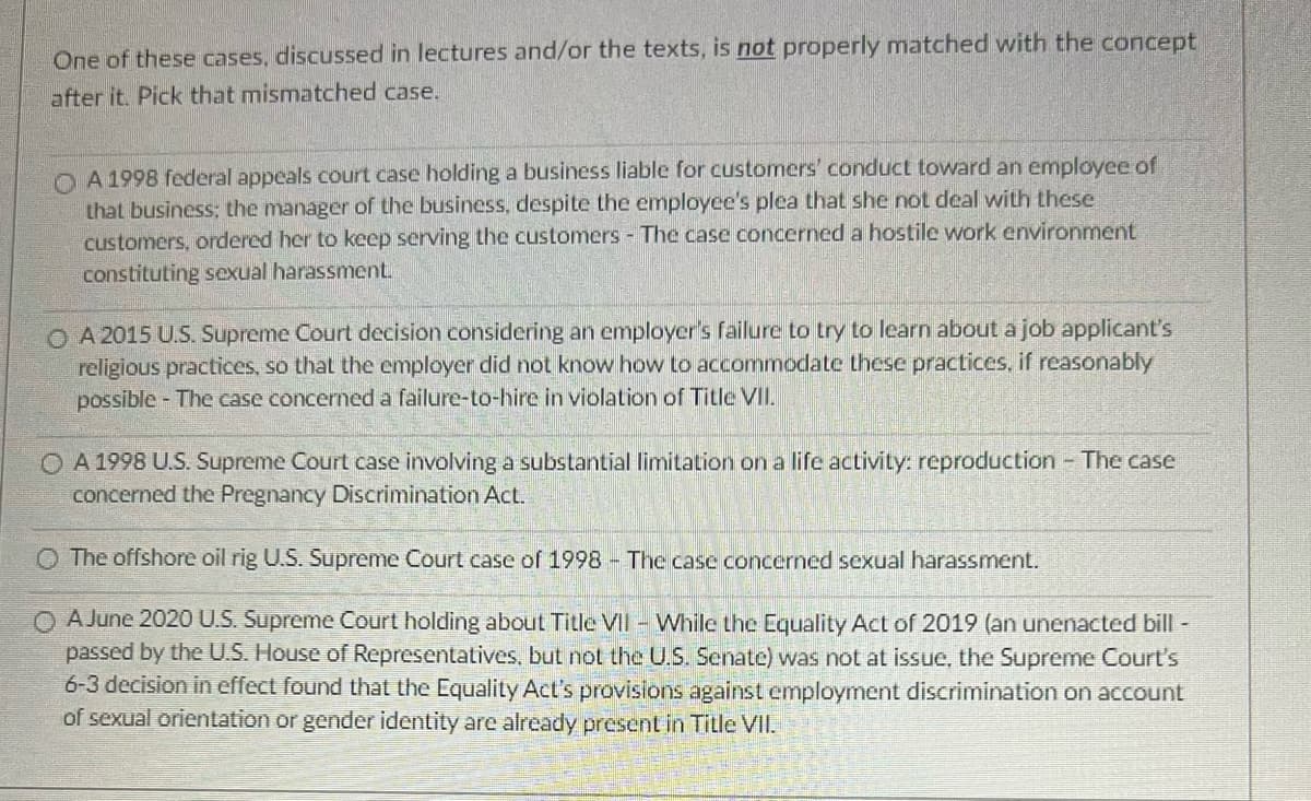 One of these cases, discussed in lectures and/or the texts, is not properly matched with the concept
after it. Pick that mismatched case.
OA 1998 federal appeals court case holding a business liable for customers' conduct toward an employee of
that business; the manager of the business, despite the employee's plea that she not deal with these
customers, ordered her to keep serving the customers - The case concerned a hostile work environment
constituting sexual harassment.
OA 2015 U.S. Supreme Court decision considering an employer's failure to try to learn about a job applicant's
religious practices, so that the employer did not know how to accommodate these practices, if reasonably
possible - The case concerned a failure-to-hire in violation of Title VII.
O A 1998 U.S. Supreme Court case involving a substantial limitation on a life activity: reproduction - The case
concerned the Pregnancy Discrimination Act.
O The offshore oil rig U.S. Supreme Court case of 1998- The case concerned sexual harassment.
O A June 2020 U.S. Supreme Court holding about Title VII - While the Equality Act of 2019 (an unenacted bill -
passed by the U.S. House of Representatives, but not the U.S. Senate) was not at issue, the Supreme Court's
6-3 decision in effect found that the Equality Act's provisions against employment discrimination on account
of sexual orientation or gender identity are already present in Title VII.