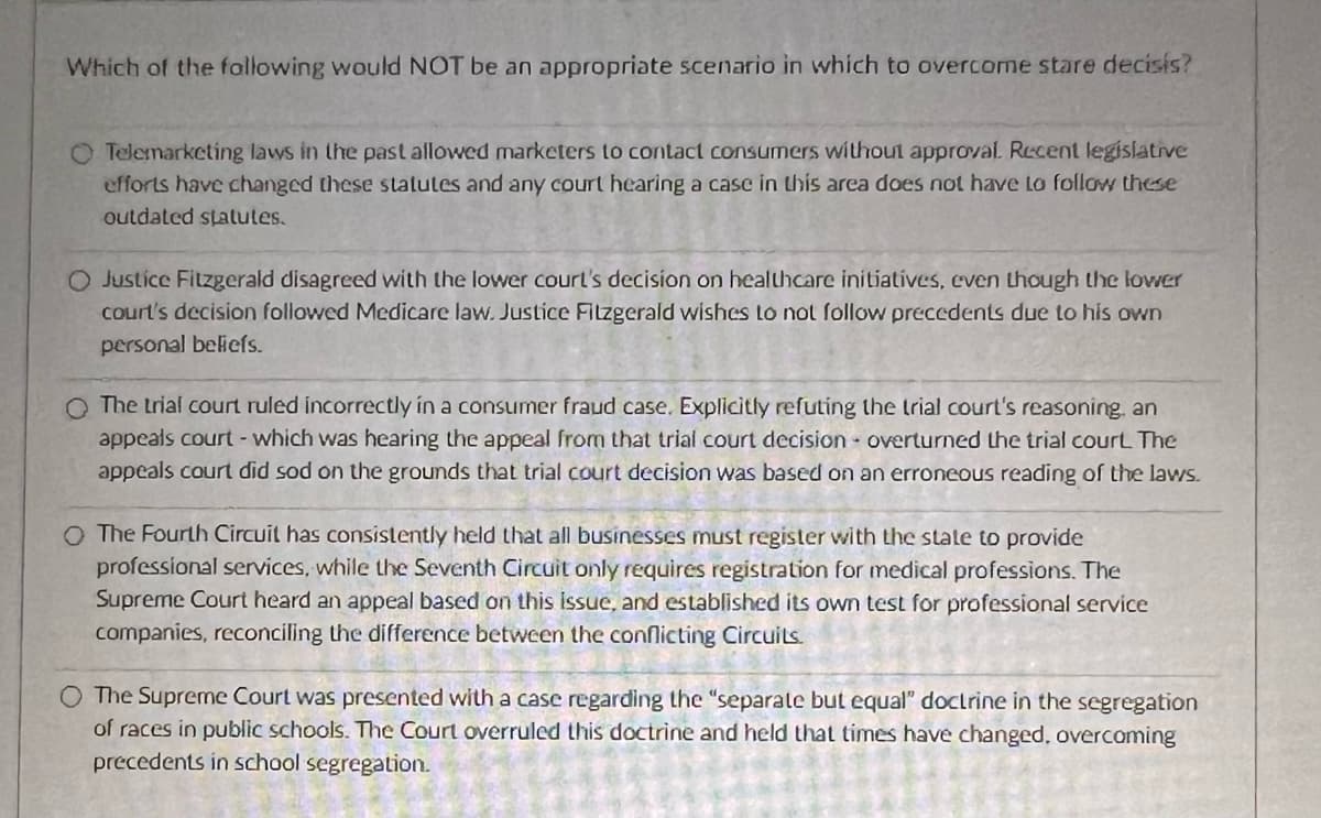 Which of the following would NOT be an appropriate scenario in which to overcome stare decisis?
O Telemarketing laws in the past allowed marketers to contact consumers without approval. Recent legislative
efforts have changed these statutes and any court hearing a case in this area does not have to follow these
outdated statutes.
O Justice Fitzgerald disagreed with the lower court's decision on healthcare initiatives, even though the lower
court's decision followed Medicare law. Justice Fitzgerald wishes to not follow precedents due to his own
personal beliefs.
Q The trial court ruled incorrectly in a consumer fraud case. Explicitly refuting the trial court's reasoning, an
appeals court - which was hearing the appeal from that trial court decision overturned the trial court. The
appeals court did sod on the grounds that trial court decision was based on an erroneous reading of the laws.
O The Fourth Circuit has consistently held that all businesses must register with the state to provide
professional services, while the Seventh Circuit only requires registration for medical professions. The
Supreme Court heard an appeal based on this issue, and established its own test for professional service
companies, reconciling the difference between the conflicting Circuits.
The Supreme Court was presented with a case regarding the "separate but equal" doctrine in the segregation
of races in public schools. The Court overruled this doctrine and held that times have changed, overcoming
precedents in school segregation.