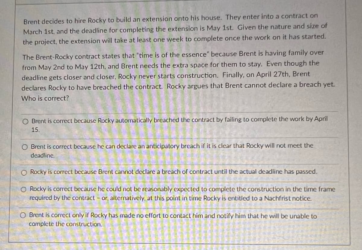 Brent decides to hire Rocky to build an extension onto his house. They enter into a contract on
March 1st, and the deadline for completing the extension is May 1st. Given the nature and size of
the project, the extension will take at least one week to complete once the work on it has started.
The Brent-Rocky contract states that "time is of the essence" because Brent is having family over
from May 2nd to May 12th, and Brent needs the extra space for them to stay. Even though the
deadline gets closer and closer, Rocky never starts construction. Finally, on April 27th, Brent
declares Rocky to have breached the contract. Rocky argues that Brent cannot declare a breach yet.
Who is correct?
O Brent is correct because Rocky automatically breached the contract by failing to complete the work by April
15.
O Brent is correct because he can declare an anticipatory breach if it is clear that Rocky will not meet the
deadline.
O Rocky is correct because Brent cannot declare a breach of contract until the actual deadline has passed.
O Rocky is correct because he could not be reasonably expected to complete the construction in the time frame
required by the contract - or, alternatively, at this point in time Rocky is entitled to a Nachfrist notice.
O Brent is correct only if Rocky has made no effort to contact him and notify him that he will be unable to
complete the construction.