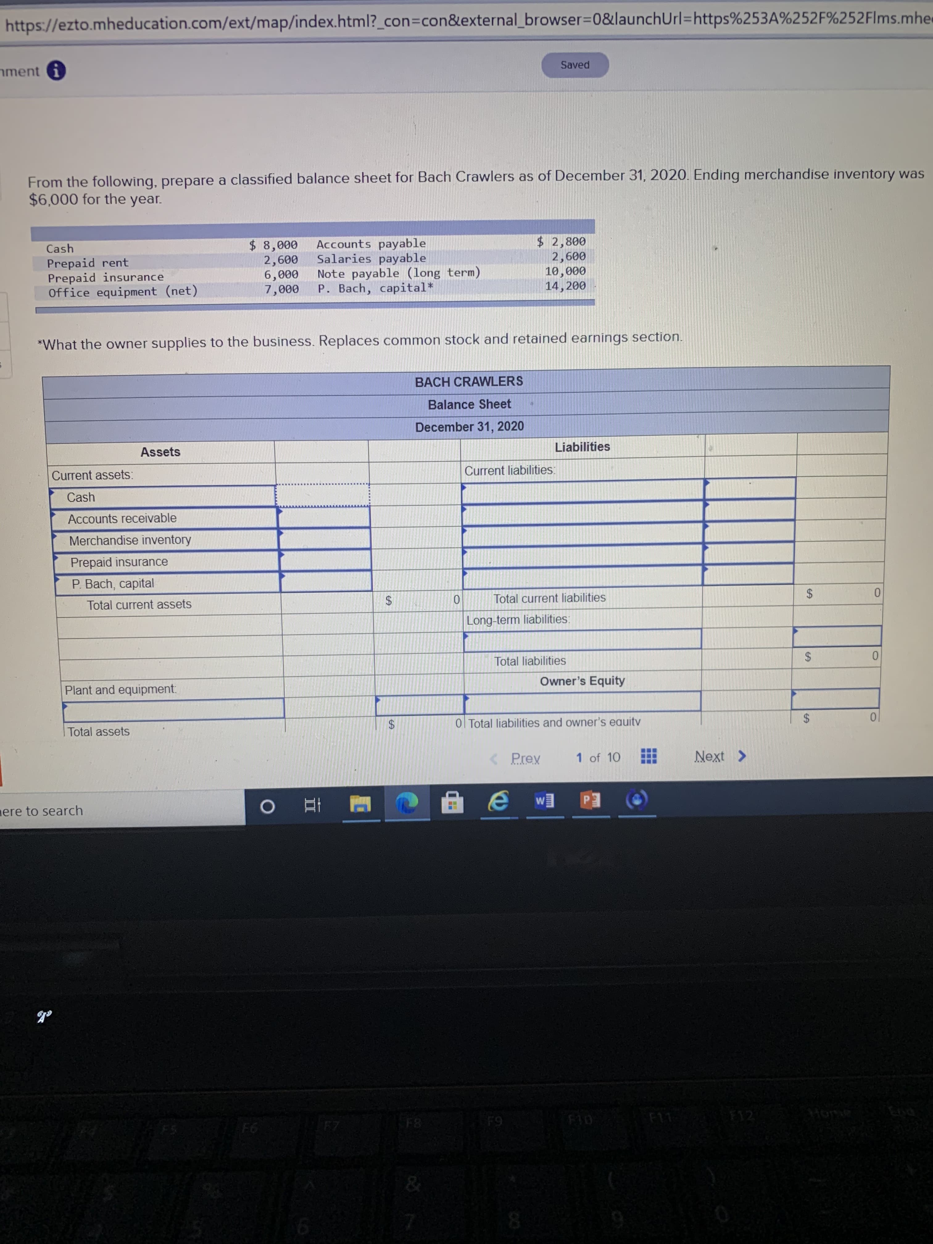 From the following, prepare a classified balance sheet for Bach Crawlers as of December 31, 2020. Ending merchandise inventory was
$6,000 for the year.
$ 8,000
2,600
6,000
7,000
Accounts payable
Salaries payable
Note payable (long term)
P. Bach, capital*
$2,800
2,600
10,000
14,200
Cash
Prepaid rent
Prepaid insurance
Office equipment (net)
*What the owner supplies to the business. Replaces common stock and retained earnings section.
