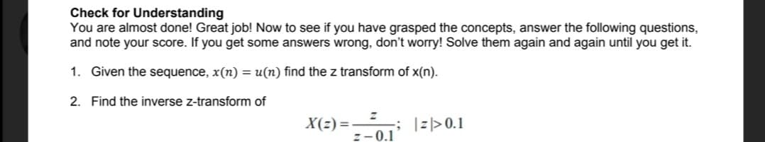 Check for Understanding
You are almost done! Great job! Now to see if you have grasped the concepts, answer the following questions,
and note your score. If you get some answers wrong, don't worry! Solve them again and again until you get it.
1. Given the sequence, x(n) = u(n) find the z transform of x(n).
2. Find the inverse z-transform of
; I l>0.1
z-0.1
X(z) = -
