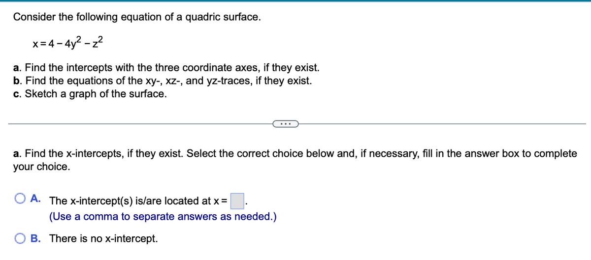 Consider the following equation of a quadric surface.
x=4-4y²-z²
a. Find the intercepts with the three coordinate axes, if they exist.
b. Find the equations of the xy-, xz-, and yz-traces, if they exist.
c. Sketch a graph of the surface.
a. Find the x-intercepts, if they exist. Select the correct choice below and, if necessary, fill in the answer box to complete
your choice.
A. The x-intercept(s) is/are located at x =
(Use a comma to separate answers as needed.)
B. There is no x-intercept.