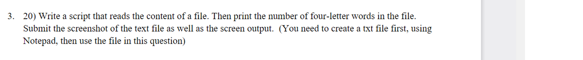 3. 20) Write a script that reads the content of a file. Then print the number of four-letter words in the file.
Submit the screenshot of the text file as well as the screen output. (You need to create a txt file first, using
Notepad, then use the file in this question)