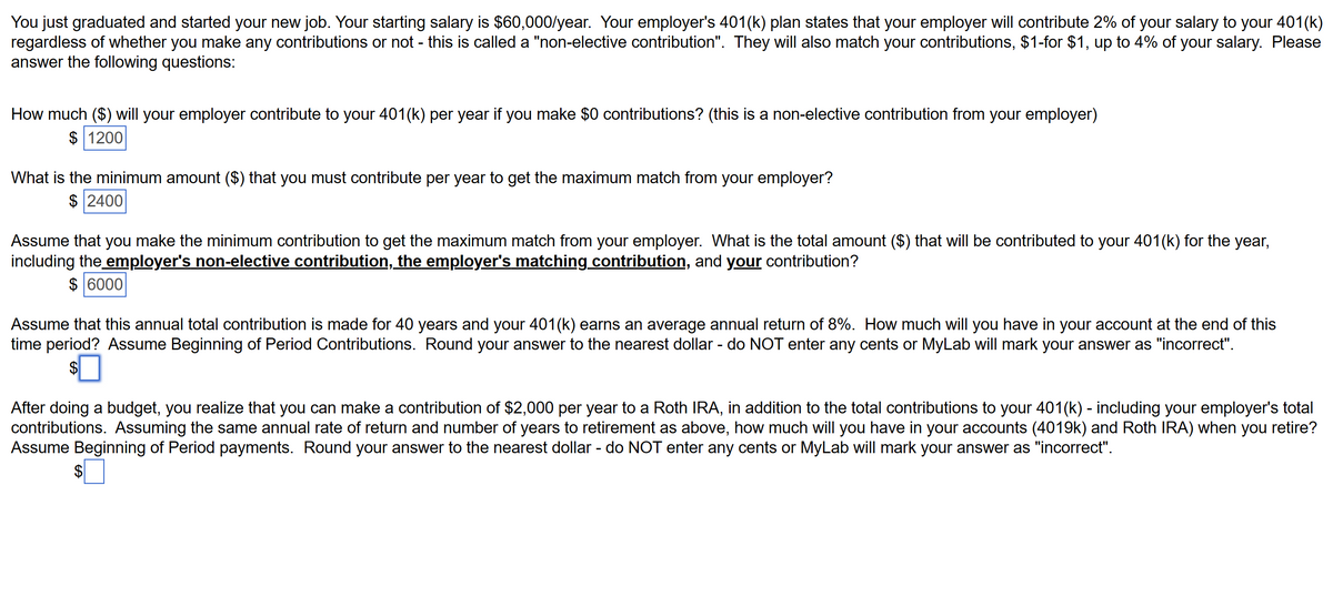 You just graduated and started your new job. Your starting salary is $60,000/year. Your employer's 401(k) plan states that your employer will contribute 2% of your salary to your 401(k)
regardless of whether you make any contributions or not - this is called a "non-elective contribution". They will also match your contributions, $1-for $1, up to 4% of your salary. Please
answer the following questions:
How much ($) will your employer contribute to your 401(k) per year if you make $0 contributions? (this is a non-elective contribution from your employer)
$ 1200
What is the minimum amount ($) that you must contribute per year to get the maximum match from your employer?
$2400
Assume that you make the minimum contribution to get the maximum match from your employer. What is the total amount ($) that will be contributed to your 401(k) for the year,
including the employer's non-elective contribution, the employer's matching contribution, and your contribution?
$ 6000
Assume that this annual total contribution is made for 40 years and your 401(k) earns an average annual return of 8%. How much will you have in your account at the end of this
time period? Assume Beginning of Period Contributions. Round your answer to the nearest dollar - do NOT enter any cents or MyLab will mark your answer as "incorrect".
After doing a budget, you realize that you can make a contribution of $2,000 per year to a Roth IRA, in addition to the total contributions to your 401(k) - including your employer's total
contributions. Assuming the same annual rate of return and number of years to retirement as above, how much will you have in your accounts (4019k) and Roth IRA) when you retire?
Assume Beginning of Period payments. Round your answer to the nearest dollar - do NOT enter any cents or MyLab will mark your answer as "incorrect".
$