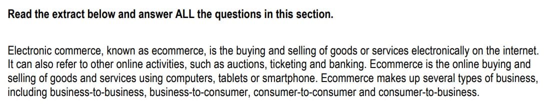 Read the extract below and answer ALL the questions in this section.
Electronic commerce, known as ecommerce, is the buying and selling of goods or services electronically on the internet.
It can also refer to other online activities, such as auctions, ticketing and banking. Ecommerce is the online buying and
selling of goods and services using computers, tablets or smartphone. Ecommerce makes up several types of business,
including business-to-business, business-to-consumer, consumer-to-consumer and consumer-to-business.
