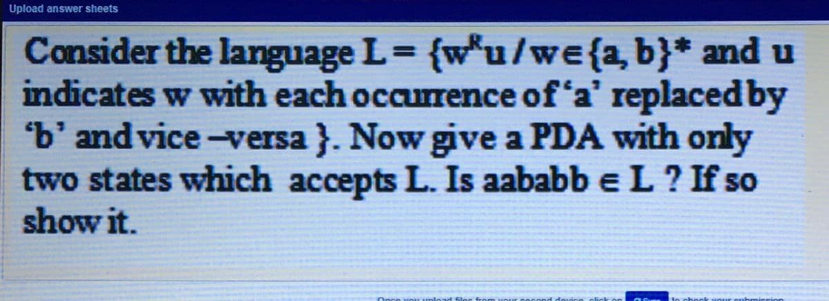 Upload answer sheets
Consider the language L= {w*u/we{2, b}* and u
indicates w with each occurrence of 'a' replaced by
'b' and vice-versa }. Now give a PDA with only
two states which accepts L. Is aababb e L ? If so
show it.
%3D
MOU uplo ad
to check Kour
ubmission
