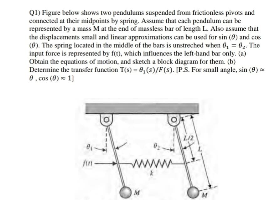 Q1) Figure below shows two pendulums suspended from frictionless pivots and
connected at their midpoints by spring. Assume that each pendulum can be
represented by a mass M at the end of massless bar of length L. Also assume that
the displacements small and linear approximations can be used for sin (0) and cos
(0). The spring located in the middle of the bars is unstreched when 0, = 02. The
input force is represented by f(t), which influences the left-hand bar only. (a)
Obtain the equations of motion, and sketch a block diagram for them. (b)
Determine the transfer function T(s) = 0,(s)/F(s). [P.S. For small angle, sin (0) =
0 , cos (0) × 1]
L/2
fin-
wwww
