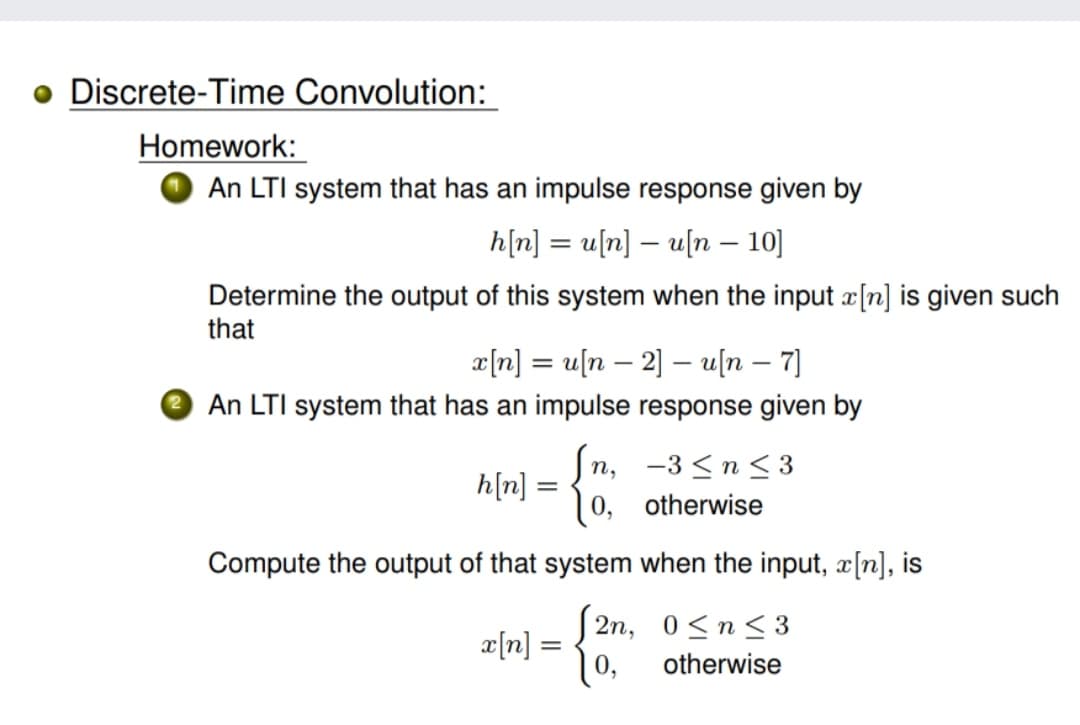 Discrete-Time Convolution:
Homework:
An LTI system that has an impulse response given by
h[n] = u[n] – u[n – 10]
Determine the output of this system when the input a[n] is given such
that
æ[n] = u[n – 2] – u[n – 7]
|
e An LTI system that has an impulse response given by
п, —3 <n<3
otherwise
[u]y
Compute the output of that system when the input, x[n], is
2n, 0<n<3
[u]a
10,
otherwise
