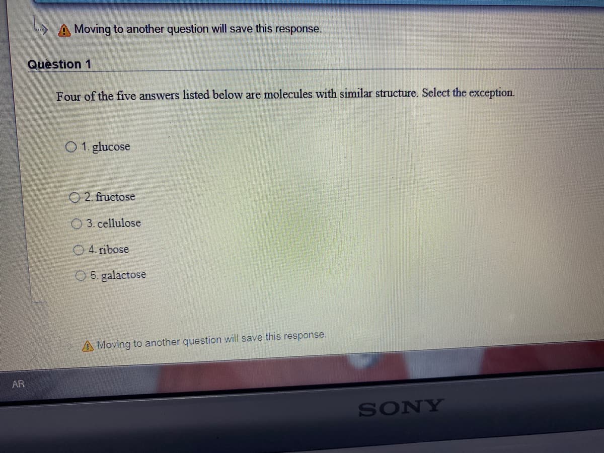 A Moving to another question will save this response.
Question 1
Four of the five answers listed below are molecules with similar structure. Select the exception.
O1. glucose
O 2. fructose
O 3. cellulose
O4. ribose
5. galactose
A Moving to another question will save this response.
AR
SONY
