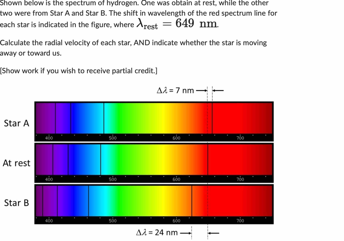 Shown below is the spectrum of hydrogen. One was obtain at rest, while the other
two were from Star A and Star B. The shift in wavelength of the red spectrum line for
each star is indicated in the figure, where rest = 649 nm.
Calculate the radial velocity of each star, AND indicate whether the star is moving
away or toward us.
[Show work if you wish to receive partial credit.]
Star A
At rest
Star B
400
400
400
500
500
500
Δλ = 7 nm
600
600
600
Aλ = 24 nm
700
700
700