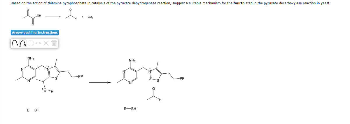 Based on the action of thiamine pyrophosphate in catalysis of the pyruvate dehydrogenase reaction, suggest a suitable mechanism for the fourth step in the pyruvate decarboxylase reaction in yeast:
HO
Arrow-pushing Instructions
NH2
NH2
-PP
-PP
H.
E-B:
E-BH
