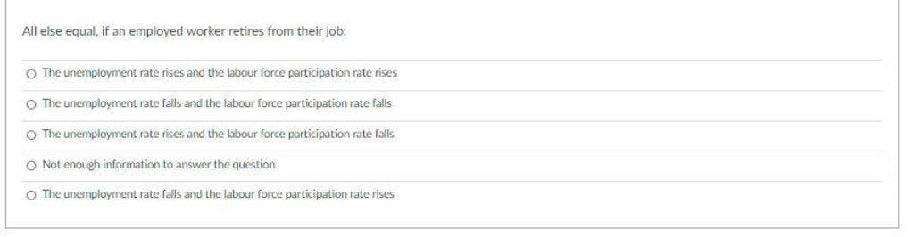 All else equal, if an employed worker retires from their job:
O The unemployment rate rises and the labour force participation rate rises
O The unemployment rate falls and the labour force participation rate falls
O The unemployment rate rises and the labour force participation rate falls
O Not enough information to answer the question
O The unemployment rate falls and the labour force participation rate rises