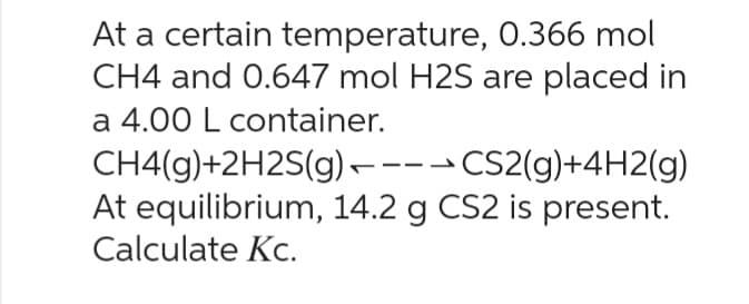 At a certain temperature, 0.366 mol
CH4 and 0.647 mol H2S are placed in
a 4.00 L container.
CH4(g)+2H2S(g) ----CS2(g)+4H2(g)
At equilibrium, 14.2 g CS2 is present.
Calculate Kc.