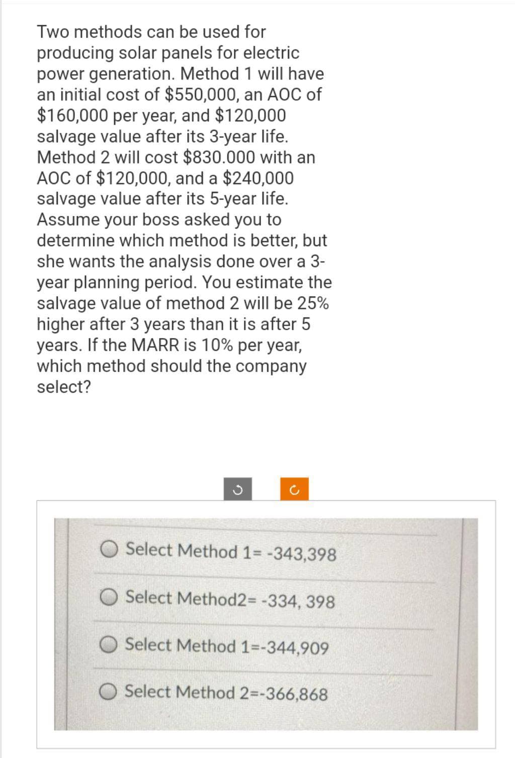 Two methods can be used for
producing solar panels for electric
power generation. Method 1 will have
an initial cost of $550,000, an AOC of
$160,000 per year, and $120,000
salvage value after its 3-year life.
Method 2 will cost $830.000 with an
AOC of $120,000, and a $240,000
salvage value after its 5-year life.
Assume your boss asked you to
determine which method is better, but
she wants the analysis done over a 3-
year planning period. You estimate the
salvage value of method 2 will be 25%
higher after 3 years than it is after 5
years. If the MARR is 10% per year,
which method should the company
select?
Select Method 1= -343,398
O Select Method2= -334, 398
Select Method 1=-344,909
O Select Method 2=-366,868