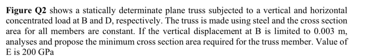 Figure Q2 shows a statically determinate plane truss subjected to a vertical and horizontal
concentrated load at B and D, respectively. The truss is made using steel and the cross section
area for all members are constant. If the vertical displacement at B is limited to 0.003 m,
analyses and propose the minimum cross section area required for the truss member. Value of
E is 200 GPa
