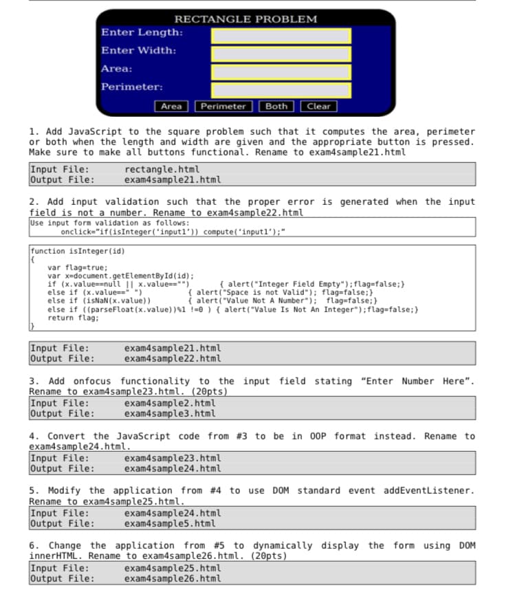 RECTANGLE PROBLEM
Enter Length:
Enter Width:
Area:
Perimeter:
Area
Perimeter
|Both
Clear
1. Add JavaScript to the square problem such that it computes the area, perimeter
or both when the length and width are given and the appropriate button is pressed.
Make sure to make all buttons functional. Rename to exam4sample21.html
Input File:
Output File:
rectangle.html
exam4sample21.html
2. Add input validation such that the proper error is generated when the input
field is not a number. Rename to exam4sample22.html
Use input form validation as follows:
onclick="if(isInteger(ʻinputl')) compute('inputl');"
function isInteger(id)
var flag=true;
var x=document.getElementById(id);
if (x.value==nuii || x.value=="")
else if (x.value==")
else if (isNaN (x.value))
else if ((parseFloat (x.value))$1 !=® ) { alert("Value Is Not An Integer");flag=false;}
return flag:
{ alert("Integer Field Empty");flag=false;}
i alert("Value Not A Number"); flag=false;}
Input File:
Output File:
exam4sample21.html
exam4sample22.html
3. Add onfocus functionality to the input field stating "Enter Number Here".
Rename to exam4sample23.html.´ (20pts)
Input File:
Output File:
exam4sample2.html
exam4sample3.html
4. Convert the Javascript code from #3 to be in 00P format instead. Rename to
exam4sample24.html.
Input File:
Output File:
exam4sample23.html
exam4sample24.html
5. Modify the application from #4 to use DOM standard event addEventListener.
Rename to exam4sample25.html.
Input File:
Output File:
exam4sample24.html
exam4sample5.html
6. Change the application from #5 to dynamically display the form using DOM
innerHTML. Rename to exam4sample26.html. (20pts)
Input File:
Output File:
exam4sample25.html
exam4sample26.html
