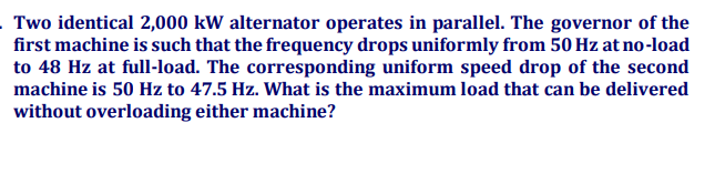 Two identical 2,000 kW alternator operates in parallel. The governor of the
first machine is such that the frequency drops uniformly from 50 Hz at no-load
to 48 Hz at full-load. The corresponding uniform speed drop of the second
machine is 50 Hz to 47.5 Hz. What is the maximum load that can be delivered
without overloading either machine?
