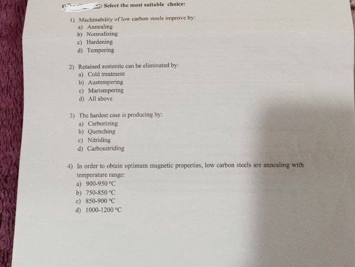 Select the most suitable choice:
Machinability of low carbon steels improve by:
a) Annealing
b) Normalizing
c) Hardening
d) Tempering
Retained austenite can be eliminated by:
a) Cold treatment
b) Austempering
c) Martempering
d) All above
The hardest case is producing by:
a) Carborizing
b) Quenching
c) Nitriding
d) Carbonitriding
4) In order to obtain optimum magnetic properties, low carbon steels are annealing with
temperature range:
a) 900-950 °C
b) 750-850 °C
c) 850-900 °C
d) 1000-1200 °C