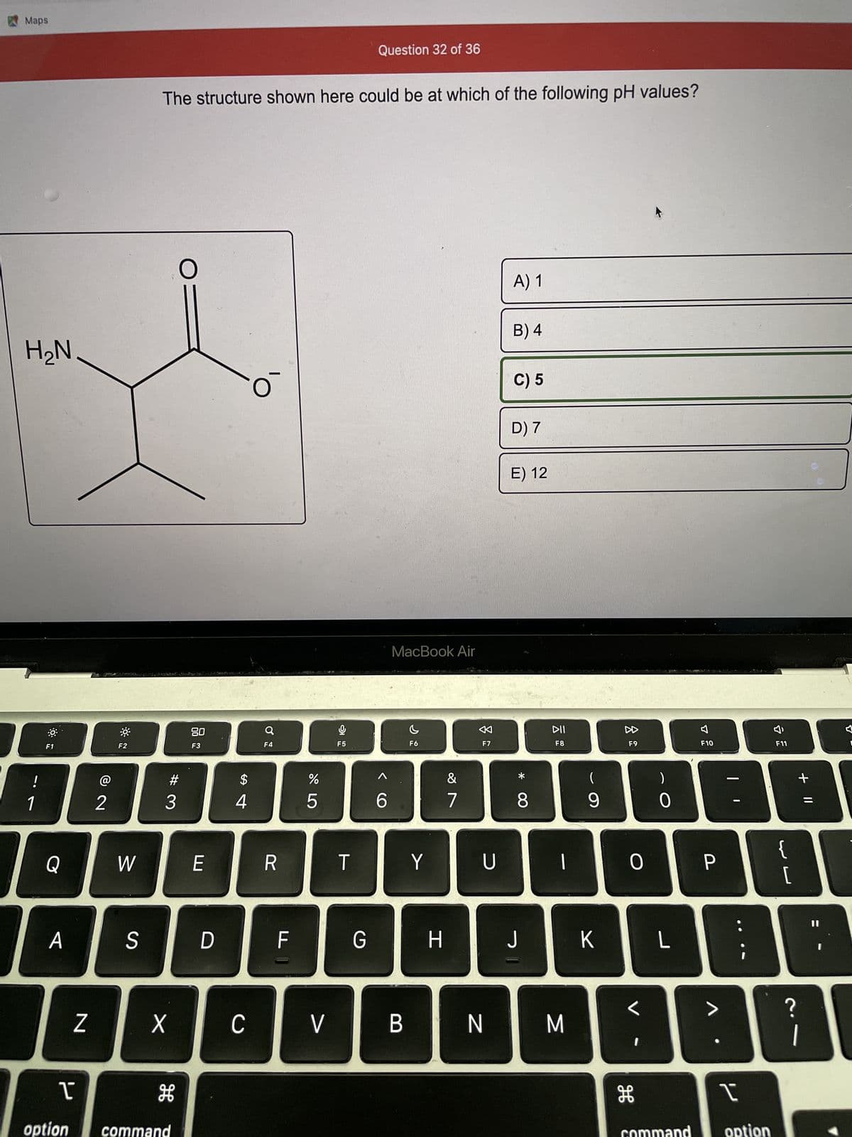 Maps
H₂N
!
1
F1
Q
A
Z
T
option
@
2
F2
W
S
The structure shown here could be at which of the following pH values?
X
H
command
O
#3
80
F3
E
D
$
4
C
O
F4
R
F
15
%
L
V
9
F5
T
Question 32 of 36
G
6
I
MacBook Air
B
C
F6
Y
H
&
7
F7
U
N
A) 1
B) 4
C) 5
D) 7
E) 12
*
8
J
DII
F8
|
M
(
9
K
8
F9
0
H
0
L
F10
P
>
I
command option
F
F11
{
[
+ 11
?
[