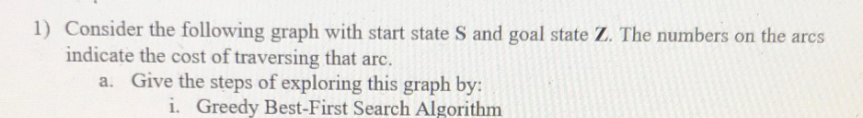 1) Consider the following graph with start state S and goal state Z. The numbers on the arcs
indicate the cost of traversing that arc.
a. Give the steps of exploring this graph by:
i. Greedy Best-First Search Algorithm