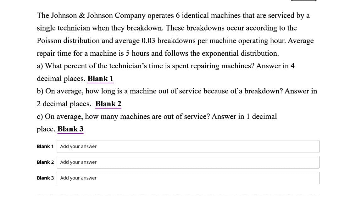 The Johnson & Johnson Company operates 6 identical machines that are serviced by a
single technician when they breakdown. These breakdowns occur according to the
Poisson distribution and average 0.03 breakdowns per machine operating hour. Average
repair time for a machine is 5 hours and follows the exponential distribution.
a) What percent of the technician's time is spent repairing machines? Answer in 4
decimal places. Blank 1
b) On average, how long is a machine out of service because of a breakdown? Answer in
2 decimal places. Blank 2
c) On average, how many machines are out of service? Answer in 1 decimal
place. Blank 3
Blank 1
Blank 2
Blank 3
Add your answer
Add your answer
Add your answer