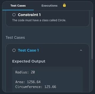 Test Cases
O Constraint 1
The code must have a class called Circle.
Test Cases
Executions
O Test Case 1
Expected Output
Radius: 20
Area: 1256.64
Circumference: 125.66