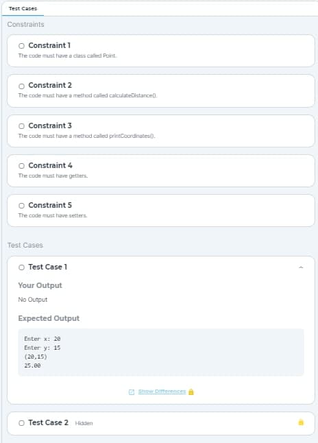 Test Cases
Constraints
O Constraint 1
The code must have a class called Point.
O Constraint 2
The code must have a method called calculateDistance().
O Constraint 3
The code must have a method called printCoordinates).
O Constraint 4
The code must have getters.
O Constraint 5
The code must have setters.
Test Cases
O Test Case 1
Your Output
No Output
Expected Output
Enter x: 20
Enter y: 15
(28,15)
25.00
O Test Case 2 Hidden
Show Differences